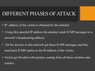 DIFFERENT PHASES OFATTACK
• IP address of the victim is obtained by the attacker.
• Using this spoofed IP address the attacker sends ICMP messages to a
network’s broadcasting address.
• All the devices in this network get these ICMP messages and they
send back ICMP replies to the IP address of the victim.
• Victim get flooded with packets coming from all these zombies and
crashes.
 