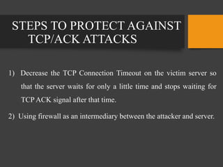 STEPS TO PROTECT AGAINST
TCP/ACK ATTACKS
1) Decrease the TCP Connection Timeout on the victim server so
that the server waits for only a little time and stops waiting for
TCP ACK signal after that time.
2) Using firewall as an intermediary between the attacker and server.
 