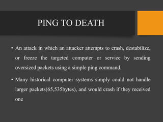 PING TO DEATH
• An attack in which an attacker attempts to crash, destabilize,
or freeze the targeted computer or service by sending
oversized packets using a simple ping command.
• Many historical computer systems simply could not handle
larger packets(65,535bytes), and would crash if they received
one
 