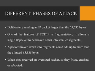 DIFFERENT PHASES OF ATTACK
• Deliberately sending an IP packet larger than the 65,535 bytes
• One of the features of TCP/IP is fragmentation; it allows a
single IP packet to be broken down into smaller segments.
• A packet broken down into fragments could add up to more than
the allowed 65,535 bytes
• When they received an oversized packet, so they froze, crashed,
or rebooted.
 