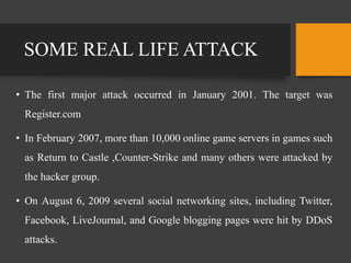 SOME REAL LIFE ATTACK
• The first major attack occurred in January 2001. The target was
Register.com
• In February 2007, more than 10,000 online game servers in games such
as Return to Castle ,Counter-Strike and many others were attacked by
the hacker group.
• On August 6, 2009 several social networking sites, including Twitter,
Facebook, LiveJournal, and Google blogging pages were hit by DDoS
attacks.
 