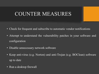 COUNTER MEASURES
• Check for frequent and subscribe to automatic vendor notifications
• Attempt to understand the vulnerability patches in your software and
configuration
• Disable unnecessary network software
• Keep anti-virus (e.g. Norton) and anti-Trojan (e.g. BOClean) software
up to date
• Run a desktop firewall
 
