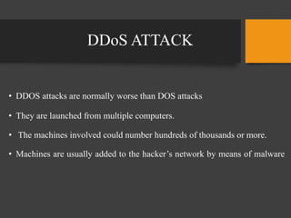 DDoS ATTACK
• DDOS attacks are normally worse than DOS attacks
• They are launched from multiple computers.
• The machines involved could number hundreds of thousands or more.
• Machines are usually added to the hacker’s network by means of malware
 