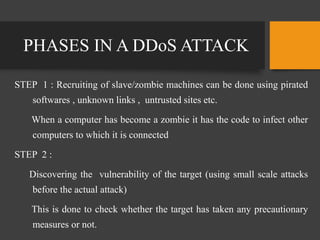 PHASES IN A DDoS ATTACK
STEP 1 : Recruiting of slave/zombie machines can be done using pirated
softwares , unknown links , untrusted sites etc.
When a computer has become a zombie it has the code to infect other
computers to which it is connected
STEP 2 :
Discovering the vulnerability of the target (using small scale attacks
before the actual attack)
This is done to check whether the target has taken any precautionary
measures or not.
 