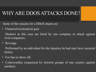 WHYARE DDOSATTACKS DONE?
Some of the reasons for a DDoS attack are:
• Financial/economical gain
Hackers in this case are hired by one company to attack against
rival companies.
• Revenge
Performed by an individual for the injustice he had may have incurred
before.
• For fun or show off.
• Cyberwarfare (organized by terrorist groups of one country against
another).
 