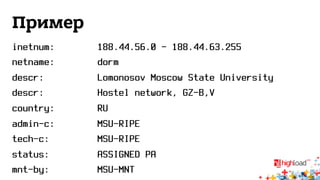 Пример 
inetnum: 188.44.56.0 - 188.44.63.255 
netname: dorm 
descr: Lomonosov Moscow State University 
descr: Hostel network, GZ-B,V 
country: RU 
admin-c: MSU-RIPE 
tech-c: MSU-RIPE 
status: ASSIGNED PA 
mnt-by: MSU-MNT 
 