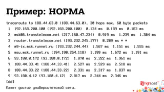 Пример: НОРМА 
traceroute to 188.44.63.0 (188.44.63.0), 30 hops max, 60 byte packets 
1 192.168.200.100 (192.168.200.100) 0.134 ms 0.189 ms 0.183 ms 
2 msk06.transtelecom.net (217.150.47.234) 0.919 ms 1.239 ms 1.304 ms 
3 router.transtelecom.net (193.232.245.177) 0.209 ms * * 
4 m9-ix.msk.runnet.ru (193.232.244.44) 1.567 ms 1.151 ms 1.555 ms 
5 msu.msk.runnet.ru (194.190.254.118) 1.199 ms 1.672 ms 1.191 ms 
6 93.180.0.172 (93.180.0.172) 1.870 ms 2.322 ms 1.961 ms 
7 188.44.33.41 (188.44.33.41) 2.527 ms 2.529 ms 2.518 ms 
8 188.44.33.22 (188.44.33.22) 2.331 ms 2.317 ms 1.837 ms 
9 93.180.4.12 (93.180.4.12) 2.817 ms 2.344 ms 2.346 ms 
[dd] 
Пакет достиг университетской сети. 
 