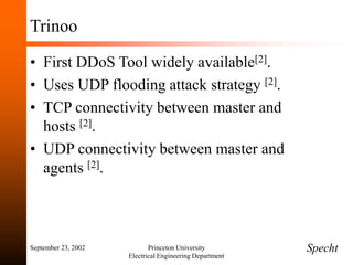 September 23, 2002 Princeton University
Electrical Engineering Department
Trinoo
• First DDoS Tool widely available[2].
• Uses UDP flooding attack strategy [2].
• TCP connectivity between master and
hosts [2].
• UDP connectivity between master and
agents [2].
Specht
 