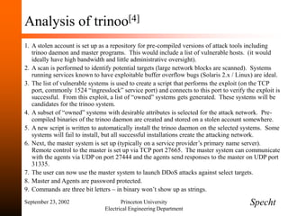September 23, 2002 Princeton University
Electrical Engineering Department
Analysis of trinoo[4]
1. A stolen account is set up as a repository for pre-compiled versions of attack tools including
trinoo daemon and master programs. This would include a list of vulnerable hosts. (it would
ideally have high bandwidth and little administrative oversight).
2. A scan is performed to identify potential targets (large network blocks are scanned). Systems
running services known to have exploitable buffer overflow bugs (Solaris 2.x / Linux) are ideal.
3. The list of vulnerable systems is used to create a script that performs the exploit (on the TCP
port, commonly 1524 “ingresslock” service port) and connects to this port to verify the exploit is
successful. From this exploit, a list of “owned” systems gets generated. These systems will be
candidates for the trinoo system.
4. A subset of “owned” systems with desirable attributes is selected for the attack network. Pre-
compiled binaries of the trinoo daemon are created and stored on a stolen account somewhere.
5. A new script is written to automatically install the trinoo daemon on the selected systems. Some
systems will fail to install, but all successful installations create the attacking network.
6. Next, the master system is set up (typically on a service provider’s primary name server).
Remote control to the master is set up via TCP port 27665. The master system can communicate
with the agents via UDP on port 27444 and the agents send responses to the master on UDP port
31335.
7. The user can now use the master system to launch DDoS attacks against select targets.
8. Master and Agents are password protected.
9. Commands are three bit letters – in binary won’t show up as strings.
Specht
 