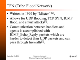 September 23, 2002 Princeton University
Electrical Engineering Department
TFN (Tribe Flood Network)
• Written in 1999 by “Mixter” [2].
• Allows for UDP flooding, TCP SYN, ICMP
flood, and smurf attacks[2].
• Communication between handlers and
agents is accomplished with
ICMP_Echo_Reply packets which are
harder to detect than UDP packets and can
pass through firewalls[2].
Specht
 