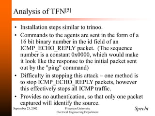 September 23, 2002 Princeton University
Electrical Engineering Department
Analysis of TFN[5]
• Installation steps similar to trinoo.
• Commands to the agents are sent in the form of a
16 bit binary number in the id field of an
ICMP_ECHO_REPLY packet. (The sequence
number is a constant 0x0000, which would make
it look like the response to the initial packet sent
out by the "ping" command)
• Difficulty in stopping this attack – one method is
to stop ICMP_ECHO_REPLY packets, however
this effectively stops all ICMP traffic.
• Provides no authentication, so that only one packet
captured will identify the source.
Specht
 