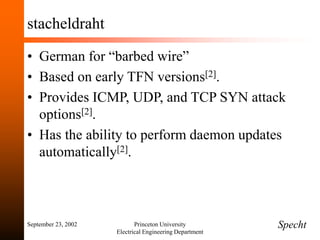 September 23, 2002 Princeton University
Electrical Engineering Department
stacheldraht
• German for “barbed wire”
• Based on early TFN versions[2].
• Provides ICMP, UDP, and TCP SYN attack
options[2].
• Has the ability to perform daemon updates
automatically[2].
Specht
 