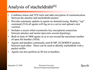 September 23, 2002 Princeton University
Electrical Engineering Department
Analysis of stacheldraht[6]
• Combines trinoo and TFN tools and adds encryption of communication
between the attacker and stacheldraht masters
• Provides automatic updates to agents on demand (using Berkley “rcp”
command (514) all agents will log on to a server and upload a new
version).
• Includes a secure telnet (symmetric key encryption) connection
between attacker and master (prevents session hijacking).
• Built in limit of 1000 agents so as to not exceed the maximum number
of open file handles (1024).
• Agents and handlers continually send ICMP_ECHORPLY packets
between each other. These can be used to identify stacheldraht with a
packet sniffer.
• Agents can also perform an ID test to handlers.
Specht
 