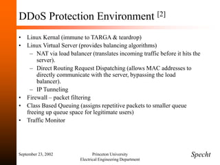 September 23, 2002 Princeton University
Electrical Engineering Department
DDoS Protection Environment [2]
• Linux Kernal (immune to TARGA & teardrop)
• Linux Virtual Server (provides balancing algorithms)
– NAT via load balancer (translates incoming traffic before it hits the
server).
– Direct Routing Request Dispatching (allows MAC addresses to
directly communicate with the server, bypassing the load
balancer).
– IP Tunneling
• Firewall – packet filtering
• Class Based Queuing (assigns repetitive packets to smaller queue
freeing up queue space for legitimate users)
• Traffic Monitor
Specht
 