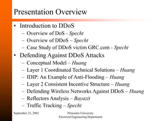 September 23, 2002 Princeton University
Electrical Engineering Department
Presentation Overview
• Introduction to DDoS
– Overview of DoS - Specht
– Overview of DDoS – Specht
– Case Study of DDoS victim GRC.com - Specht
• Defending Against DDoS Attacks
– Conceptual Model – Huang
– Layer 1 Coordinated Technical Solutions – Huang
– IDIP: An Example of Anti-Flooding – Huang
– Layer 2 Consistent Incentive Structure – Huang
– Defending Wireless Networks Against DDoS – Huang
– Reflectors Analysis – Bayazit
– Traffic Tracking – Specht
 