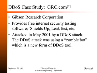September 23, 2002 Princeton University
Electrical Engineering Department
DDoS Case Study: GRC.com[7]
• Gibson Research Corporation
• Provides free internet security testing
software: Shields Up, LeakTest, etc.
• Attacked in May 2001 by a DDoS attack.
The DDoS attack was using a “zombie bot”
which is a new form of DDoS tool.
Specht
 