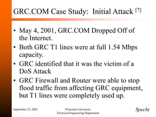 September 23, 2002 Princeton University
Electrical Engineering Department
GRC.COM Case Study: Initial Attack [7]
• May 4, 2001, GRC.COM Dropped Off of
the Internet.
• Both GRC T1 lines were at full 1.54 Mbps
capacity.
• GRC identified that it was the victim of a
DoS Attack
• GRC Firewall and Router were able to stop
flood traffic from affecting GRC equipment,
but T1 lines were completely used up.
Specht
 