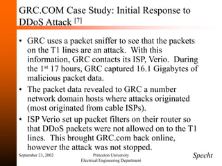 September 23, 2002 Princeton University
Electrical Engineering Department
GRC.COM Case Study: Initial Response to
DDoS Attack [7]
• GRC uses a packet sniffer to see that the packets
on the T1 lines are an attack. With this
information, GRC contacts its ISP, Verio. During
the 1st 17 hours, GRC captured 16.1 Gigabytes of
malicious packet data.
• The packet data revealed to GRC a number
network domain hosts where attacks originated
(most originated from cable ISPs).
• ISP Verio set up packet filters on their router so
that DDoS packets were not allowed on to the T1
lines. This brought GRC.com back online,
however the attack was not stopped.
Specht
 