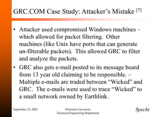 September 23, 2002 Princeton University
Electrical Engineering Department
GRC.COM Case Study: Attacker’s Mistake [7]
• Attacker used compromised Windows machines –
which allowed for packet filtering. Other
machines (like Unix have ports that can generate
un-filterable packets). This allowed GRC to filter
and analyze the packets.
• GRC also gets e-mail posted to its message board
from 13 year old claiming to be responsible. –
Multiple e-mails are traded between “Wicked” and
GRC. The e-mails were used to trace “Wicked” to
a small network owned by Earthlink.
Specht
 