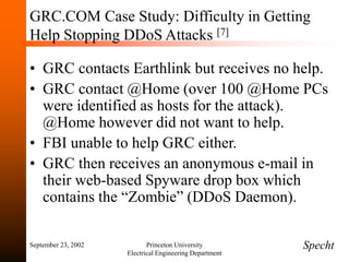 September 23, 2002 Princeton University
Electrical Engineering Department
GRC.COM Case Study: Difficulty in Getting
Help Stopping DDoS Attacks [7]
• GRC contacts Earthlink but receives no help.
• GRC contact @Home (over 100 @Home PCs
were identified as hosts for the attack).
@Home however did not want to help.
• FBI unable to help GRC either.
• GRC then receives an anonymous e-mail in
their web-based Spyware drop box which
contains the “Zombie” (DDoS Daemon).
Specht
 
