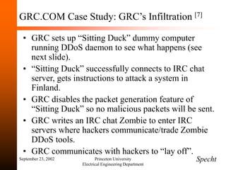 September 23, 2002 Princeton University
Electrical Engineering Department
GRC.COM Case Study: GRC’s Infiltration [7]
• GRC sets up “Sitting Duck” dummy computer
running DDoS daemon to see what happens (see
next slide).
• “Sitting Duck” successfully connects to IRC chat
server, gets instructions to attack a system in
Finland.
• GRC disables the packet generation feature of
“Sitting Duck” so no malicious packets will be sent.
• GRC writes an IRC chat Zombie to enter IRC
servers where hackers communicate/trade Zombie
DDoS tools.
• GRC communicates with hackers to “lay off”.
Specht
 