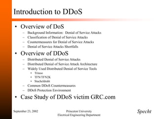 September 23, 2002 Princeton University
Electrical Engineering Department
Introduction to DDoS
• Overview of DoS
– Background Information: Denial of Service Attacks
– Classification of Denial of Service Attacks
– Countermeasures for Denial of Service Attacks
– Denial of Service Attacks Shortfalls
• Overview of DDoS
– Distributed Denial of Service Attacks
– Distributed Denial of Service Attack Architecture
– Widely Used Distributed Denial of Service Tools
• Trinoo
• TFN/TFN2K
• Stacheldraht
– Common DDoS Countermeasures
– DDoS Protection Environment
• Case Study of DDoS victim GRC.com
Specht
 
