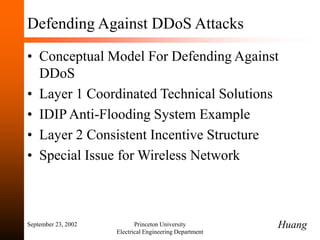 September 23, 2002 Princeton University
Electrical Engineering Department
Defending Against DDoS Attacks
• Conceptual Model For Defending Against
DDoS
• Layer 1 Coordinated Technical Solutions
• IDIP Anti-Flooding System Example
• Layer 2 Consistent Incentive Structure
• Special Issue for Wireless Network
Huang
 