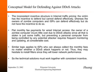 September 23, 2002 Princeton University
Electrical Engineering Department
Conceptual Model for Defending Against DDoS Attacks
• The inconsistent incentive structure in Internet traffic pricing: the victim
has the incentive to defend but cannot defend effectively, whereas the
owners of zombie computers and ISPs can defend effectively but do
not have the incentive to do so.
• Flat monthly fee payments for wired Internet access: the owner of a
zombie computer incurs little cost due to DDoS attacks since all that is
stolen is just some traffic, but preventing a personal computer from
being controlled by any potential attacker requires frequent monitoring
and updating, at considerable cost.
• Similar logic applies to ISPs who can always collect the monthly fees
no matter whether a DDoS attack happens or not. Thus, they may
hesitate to install filters since they will lower network performance.
• So the technical solutions must work together with consistent incentive.
Huang
 