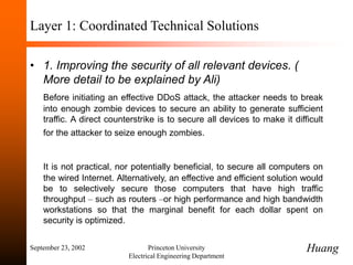 September 23, 2002 Princeton University
Electrical Engineering Department
Layer 1: Coordinated Technical Solutions
• 1. Improving the security of all relevant devices. (
More detail to be explained by Ali)
Before initiating an effective DDoS attack, the attacker needs to break
into enough zombie devices to secure an ability to generate sufficient
traffic. A direct counterstrike is to secure all devices to make it difficult
for the attacker to seize enough zombies.
It is not practical, nor potentially beneficial, to secure all computers on
the wired Internet. Alternatively, an effective and efficient solution would
be to selectively secure those computers that have high traffic
throughput – such as routers –or high performance and high bandwidth
workstations so that the marginal benefit for each dollar spent on
security is optimized.
Huang
 