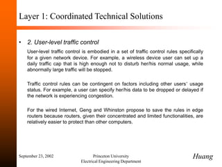 September 23, 2002 Princeton University
Electrical Engineering Department
Layer 1: Coordinated Technical Solutions
• 2. User-level traffic control
User-level traffic control is embodied in a set of traffic control rules specifically
for a given network device. For example, a wireless device user can set up a
daily traffic cap that is high enough not to disturb her/his normal usage, while
abnormally large traffic will be stopped.
Traffic control rules can be contingent on factors including other users’ usage
status. For example, a user can specify her/his data to be dropped or delayed if
the network is experiencing congestion.
For the wired Internet, Geng and Whinston propose to save the rules in edge
routers because routers, given their concentrated and limited functionalities, are
relatively easier to protect than other computers.
Huang
 
