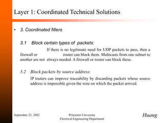 September 23, 2002 Princeton University
Electrical Engineering Department
Layer 1: Coordinated Technical Solutions
• 3. Coordinated filters
3.1 Block certain types of packets:
If there is no legitimate need for UDP packets to pass, then a
firewall or router can block them. Multicasts from one subnet to
another are not always needed. A firewall or router can block these.
3.2 Block packets by source address:
IP touters can improve traceability by discarding packets whose source
address is impossible given the wire on which the packet arrived.
Huang
 
