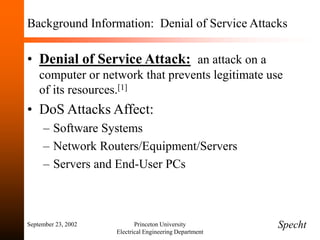 September 23, 2002 Princeton University
Electrical Engineering Department
Background Information: Denial of Service Attacks
• Denial of Service Attack: an attack on a
computer or network that prevents legitimate use
of its resources.[1]
• DoS Attacks Affect:
– Software Systems
– Network Routers/Equipment/Servers
– Servers and End-User PCs
Specht
 