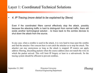 September 23, 2002 Princeton University
Electrical Engineering Department
Layer 1: Coordinated Technical Solutions
• 4. IP Tracing (more detail to be explained by Steve)
Even if the coordinated filters cannot effectively stop the attack, possibly
because the attacking traffic is hard to distinguish from normal traffic, there still
exists another technological solution – to trace back to the zombie devices to
shut down the attack from the source.
In any case, when a zombie is used in the attack, it is very hard to trace past the zombie
and find the attacker. Our concern here is not catch the attacker as to stop the attack. The
attacker can stay anonymous as long as the attack is stopped. IP routers can apply
address filtering, discarding packets when the source address does not match the wire on
which the packet arrived. This will limit IP forgery at least to a sub-network. So the
tracing system should be efficient to prevent zombies.
Huang
 