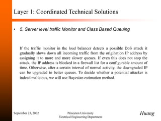 September 23, 2002 Princeton University
Electrical Engineering Department
Layer 1: Coordinated Technical Solutions
• 5. Server level traffic Monitor and Class Based Queuing
If the traffic monitor in the load balancer detects a possible DoS attack it
gradually slows down all incoming traffic from the origination IP address by
assigning it to more and more slower queues. If even this does not stop the
attack, the IP address is blocked in a firewall list for a configurable amount of
time. Otherwise, after a certain interval of normal activity, the downgraded IP
can be upgraded to better queues. To decide whether a potential attacker is
indeed malicious, we will use Bayesian estimation method.
Huang
 