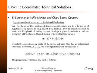 September 23, 2002 Princeton University
Electrical Engineering Department
Layer 1: Coordinated Technical Solutions
• 5. Server level traffic Monitor and Class Based Queuing
Bayesian estimation method: Likelyhood Evaluation
Let y be the set of filter readings defining a possible attack, and let x be the set of
hypothesis’s we believe to have caused these readings. Two determinations must be
made: the likelyhood of having received readings y given hypothesis x, and the
probability of hypothesis x. Through the use of Baye’s theorem, we have:
If multiple observations are made of the target, and each filter has an independent
likelyhood function (L1, L2,…Ln), the overall probability can be calculated as
This process may be repeated any number of times.
)
(
)
(
)
( x
p
x
y
L
y
x
p 
)
(
)
(
)
(
)
(
)
(
)
,
( 1
2
2
1
1
2
2
2
1 y
x
p
x
y
L
x
p
x
y
L
x
y
L
y
y
x
p 

Huang
 