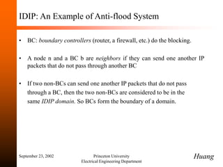 September 23, 2002 Princeton University
Electrical Engineering Department
IDIP: An Example of Anti-flood System
• BC: boundary controllers (router, a firewall, etc.) do the blocking.
• A node n and a BC b are neighbors if they can send one another IP
packets that do not pass through another BC
• If two non-BCs can send one another IP packets that do not pass
through a BC, then the two non-BCs are considered to be in the
same IDIP domain. So BCs form the boundary of a domain.
Huang
 