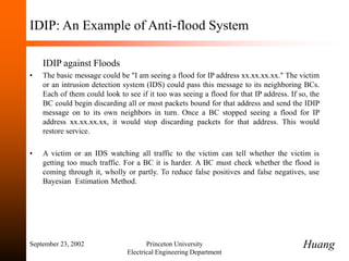September 23, 2002 Princeton University
Electrical Engineering Department
IDIP: An Example of Anti-flood System
IDIP against Floods
• The basic message could be "I am seeing a flood for IP address xx.xx.xx.xx." The victim
or an intrusion detection system (IDS) could pass this message to its neighboring BCs.
Each of them could look to see if it too was seeing a flood for that IP address. If so, the
BC could begin discarding all or most packets bound for that address and send the IDIP
message on to its own neighbors in turn. Once a BC stopped seeing a flood for IP
address xx.xx.xx.xx, it would stop discarding packets for that address. This would
restore service.
• A victim or an IDS watching all traffic to the victim can tell whether the victim is
getting too much traffic. For a BC it is harder. A BC must check whether the flood is
coming through it, wholly or partly. To reduce false positives and false negatives, use
Bayesian Estimation Method.
Huang
 
