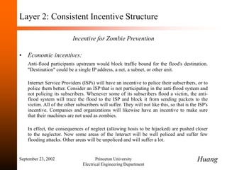 September 23, 2002 Princeton University
Electrical Engineering Department
Layer 2: Consistent Incentive Structure
Incentive for Zombie Prevention
• Economic incentives:
Anti-flood participants upstream would block traffic bound for the flood's destination.
"Destination" could be a single IP address, a net, a subnet, or other unit.
Internet Service Providers (ISPs) will have an incentive to police their subscribers, or to
police them better. Consider an ISP that is not participating in the anti-flood system and
not policing its subscribers. Whenever some of its subscribers flood a victim, the anti-
flood system will trace the flood to the ISP and block it from sending packets to the
victim. All of the other subscribers will suffer. They will not like this, so that is the ISP's
incentive. Companies and organizations will likewise have an incentive to make sure
that their machines are not used as zombies.
In effect, the consequences of neglect (allowing hosts to be hijacked) are pushed closer
to the neglector. Now some areas of the Interact will be well policed and suffer few
flooding attacks. Other areas will be unpoliced and will suffer a lot.
Huang
 