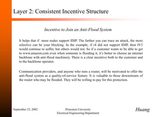 September 23, 2002 Princeton University
Electrical Engineering Department
Layer 2: Consistent Incentive Structure
Incentive to Join an Anti-Flood System
It helps that if more nodes support IDIP. The farther you can trace an attack, the more
selective can be your blocking. In the example, if r4 did not support IDIP, then IV3
would continue to suffer, but others would not. So if a customer wants to be able to get
to www.amazon.com even when someone is flooding it, it’s better to choose an internet
backbone with anti-flood machinery. There is a clear incentive both to the customer and
to the backbone operator.
Communication providers, and anyone who runs a router, will be motivated to offer the
anti-flood system as a quality-of-service feature. It is valuable to those downstream of
the router who may be flooded. They will be willing to pay for this protection.
Huang
 