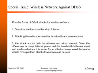 September 23, 2002 Princeton University
Electrical Engineering Department
Special Issue: Wireless Network Against DDoS
Possible forms of DDoS attacks for wireless network:
1. Ones that are found on the wired Internet
2. Attacking the radio spectrum that is naturally a scarce resource
3. the attack across both the wireless and wired Internet. Given the
differences in computational power and the bandwidth between wired
and wireless devices, it is easier for an attacker to use wired devices to
initiate cross platform attacks toward wireless devices.
Huang
 