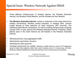 September 23, 2002 Princeton University
Electrical Engineering Department
Special Issue: Wireless Network Against DDoS
Three different infrastructures of wireless Internet: the Wireless Extended
Internet, the Wireless Portal Network, and the Wireless Ad Hoc Network.
• The Wireless Extended Internet: merely an extension of the wired Internet for
mobility convenience. Wireless access providers, or wireless ISPs, connect
mobile devices to fixed networks via radio frequency (RF) channels. The
traditional Client/Server architecture, as well as existing transport layer protocols
(usually TCP), is also used for the Wireless Extended Internet. Therefore, DDoS
attacks seen in the wired Internet are still feasible in the Wireless Extended
Internet.
• Attacking devices using aggregated traffic.
• Attacking the asymmetric structure.
• Attacking the radio spectrum.
• Avoiding tracing back by mobility: allowing a mobile device to send out IP datagrams
using its fixed home address rather than care-of address even if it roams away, the Non-
Disclosure Method (NDM) preventing the tracking of user movements by third parties…
Huang
 