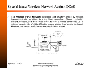 September 23, 2002 Princeton University
Electrical Engineering Department
Special Issue: Wireless Network Against DDoS
• The Wireless Portal Network: developed and privately owned by wireless
telecommunication providers, thus are highly centralized. Clients, contracted
content providers, and the service center become a walled community, i.e., a
reliable “security island”. It is difficult to launch attacks from outside the island.
However, the network could be vulnerable to internal attacks.
Huang
 