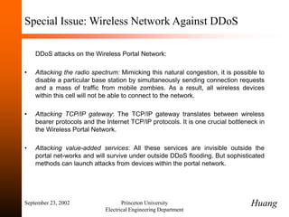 September 23, 2002 Princeton University
Electrical Engineering Department
Special Issue: Wireless Network Against DDoS
DDoS attacks on the Wireless Portal Network:
• Attacking the radio spectrum: Mimicking this natural congestion, it is possible to
disable a particular base station by simultaneously sending connection requests
and a mass of traffic from mobile zombies. As a result, all wireless devices
within this cell will not be able to connect to the network.
• Attacking TCP/IP gateway: The TCP/IP gateway translates between wireless
bearer protocols and the Internet TCP/IP protocols. It is one crucial bottleneck in
the Wireless Portal Network.
• Attacking value-added services: All these services are invisible outside the
portal net-works and will survive under outside DDoS flooding. But sophisticated
methods can launch attacks from devices within the portal network.
Huang
 
