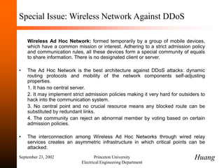 September 23, 2002 Princeton University
Electrical Engineering Department
Special Issue: Wireless Network Against DDoS
Wireless Ad Hoc Network: formed temporarily by a group of mobile devices,
which have a common mission or interest. Adhering to a strict admission policy
and communication rules, all these devices form a special community of equals
to share information. There is no designated client or server.
• The Ad Hoc Network is the best architecture against DDoS attacks: dynamic
routing protocols and mobility of the network components self-adjusting
properties.
1. It has no central server.
2. It may implement strict admission policies making it very hard for outsiders to
hack into the communication system.
3. No central point and no crucial resource means any blocked route can be
substituted by redundant links.
4. The community can reject an abnormal member by voting based on certain
admission policies.
• The interconnection among Wireless Ad Hoc Networks through wired relay
services creates an asymmetric infrastructure in which critical points can be
attacked.
Huang
 