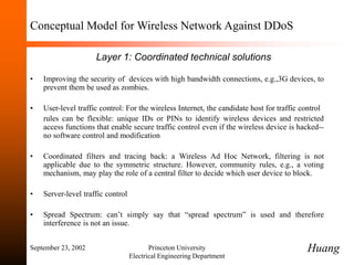 September 23, 2002 Princeton University
Electrical Engineering Department
Conceptual Model for Wireless Network Against DDoS
Layer 1: Coordinated technical solutions
• Improving the security of devices with high bandwidth connections, e.g.,3G devices, to
prevent them be used as zombies.
• User-level traffic control: For the wireless Internet, the candidate host for traffic control
rules can be flexible: unique IDs or PINs to identify wireless devices and restricted
access functions that enable secure traffic control even if the wireless device is hacked--
no software control and modification
• Coordinated filters and tracing back: a Wireless Ad Hoc Network, filtering is not
applicable due to the symmetric structure. However, community rules, e.g., a voting
mechanism, may play the role of a central filter to decide which user device to block.
• Server-level traffic control
• Spread Spectrum: can’t simply say that “spread spectrum” is used and therefore
interference is not an issue.
Huang
 