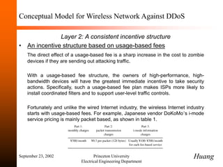 September 23, 2002 Princeton University
Electrical Engineering Department
Conceptual Model for Wireless Network Against DDoS
Layer 2: A consistent incentive structure
• An incentive structure based on usage-based fees
The direct effect of a usage-based fee is a sharp increase in the cost to zombie
devices if they are sending out attacking traffic.
With a usage-based fee structure, the owners of high-performance, high-
bandwidth devices will have the greatest immediate incentive to take security
actions. Specifically, such a usage-based fee plan makes ISPs more likely to
install coordinated filters and to support user-level traffic controls.
Fortunately and unlike the wired Internet industry, the wireless Internet industry
starts with usage-based fees. For example, Japanese vendor DoKoMo’s i-mode
service pricing is mainly packet based, as shown in table 1.
Huang
 