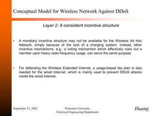 September 23, 2002 Princeton University
Electrical Engineering Department
Conceptual Model for Wireless Network Against DDoS
Layer 2: A consistent incentive structure
• A monetary incentive structure may not be available for the Wireless Ad Hoc
Network, simply because of the lack of a charging system. Instead, other
incentive mechanisms, e.g., a voting mechanism which effectively rules out a
member upon heavy radio frequency usage, can serve the same purpose.
• For defending the Wireless Extended Internet, a usage-based fee plan is also
needed for the wired Internet, which is mainly used to prevent DDoS attacks
inside the wired Internet.
Huang
 