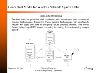 September 23, 2002 Princeton University
Electrical Engineering Department
Conceptual Model for Wireless Network Against DDoS
Cost-effectiveness
Solution must be proactive and consistent with mainstream and commercial
Internet technologies. Employing these existing technologies will significantly
reduce the costs and risks in designing future wireless Internet. The Policy
Based Networking (PBN) is one promising technology for implementing usage-
based fees.
Huang
 