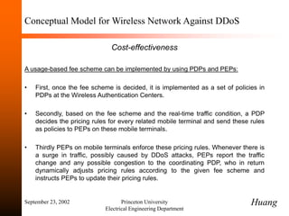 September 23, 2002 Princeton University
Electrical Engineering Department
Conceptual Model for Wireless Network Against DDoS
Cost-effectiveness
A usage-based fee scheme can be implemented by using PDPs and PEPs:
• First, once the fee scheme is decided, it is implemented as a set of policies in
PDPs at the Wireless Authentication Centers.
• Secondly, based on the fee scheme and the real-time traffic condition, a PDP
decides the pricing rules for every related mobile terminal and send these rules
as policies to PEPs on these mobile terminals.
• Thirdly PEPs on mobile terminals enforce these pricing rules. Whenever there is
a surge in traffic, possibly caused by DDoS attacks, PEPs report the traffic
change and any possible congestion to the coordinating PDP, who in return
dynamically adjusts pricing rules according to the given fee scheme and
instructs PEPs to update their pricing rules.
Huang
 