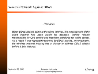 September 23, 2002 Princeton University
Electrical Engineering Department
Wireless Network Against DDoS
Remarks
When DDoS attacks came to the wired Internet, the infrastructure of the
wired Internet had been stable for decades, lacking reliable
mechanisms for QoS control and incentive structures for traffic control.
As a result, it was repeatedly targeted by DDoS attacks. In comparison,
the wireless Internet industry has a chance to address DDoS attacks
before it fully matures.
Huang
 